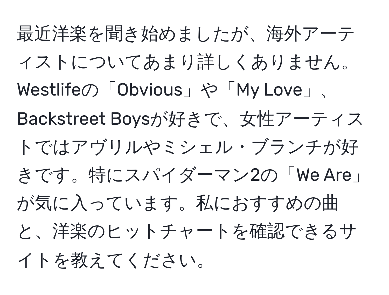 最近洋楽を聞き始めましたが、海外アーティストについてあまり詳しくありません。Westlifeの「Obvious」や「My Love」、Backstreet Boysが好きで、女性アーティストではアヴリルやミシェル・ブランチが好きです。特にスパイダーマン2の「We Are」が気に入っています。私におすすめの曲と、洋楽のヒットチャートを確認できるサイトを教えてください。