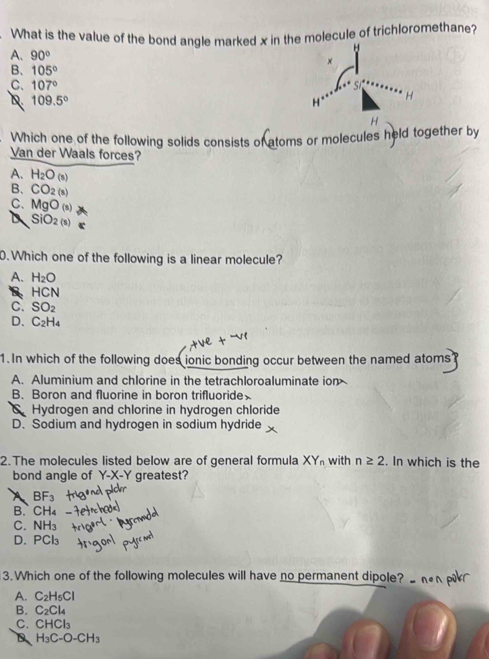 What is the value of the bond angle marked x in the molecule of trichloromethane?
A、 90°
B、 105°
C. 107° s
D 109.5°
H
H
H
Which one of the following solids consists of atoms or molecules held together by
Van der Waals forces?
A. H_2O(s)
B. CO_2(s)
C. MgO_(s)
D SiO_2(s)
0. Which one of the following is a linear molecule?
A. H_2O
B HCN
C. SO_2
D. C_2H_4
1.In which of the following does ionic bonding occur between the named atoms?
A. Aluminium and chlorine in the tetrachloroaluminate ion
B. Boron and fluorine in boron trifluoride
Hydrogen and chlorine in hydrogen chloride
D. Sodium and hydrogen in sodium hydride
2. The molecules listed below are of general formula XY_n with n≥ 2. In which is the
bond angle of Y-X-Y greatest?
A BF_3
B. CH₄
C. NH_3
D. PCl₃
3. Which one of the following molecules will have no permanent dipole?
A. C_2H_5Cl
B. C_2Cl_4
C. CHCl_3
D H_3C-O-CH_3