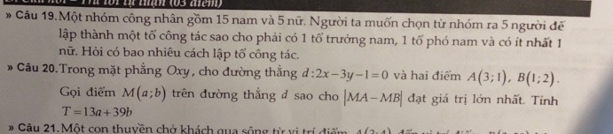 1o1 từ tận (03 acm) 
# Câu 19.Một nhóm công nhân gồm 15 nam và 5 nữ. Người ta muốn chọn từ nhóm ra 5 người để 
lập thành một tổ công tác sao cho phải có 1 tổ trưởng nam, 1 tổ phó nam và có ít nhất 1 
nữ. Hỏi có bao nhiêu cách lập tổ công tác. 
* Câu 20.Trong mặt phẳng Oxy, cho đường thắng d:2x-3y-1=0 và hai điểm A(3;1), B(1;2). 
Gọi điểm M(a;b) trên đường thắng d sao cho |MA-MB| đạt giá trị lớn nhất. Tính
T=13a+39b
* Câu 21.Một con thuyền chở khách qua sông từ vị trí đi A(2,4)