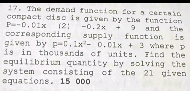 The demand function for a certain 
compact disc is given by the function
P=-0.01x (2) -0.2x+9 and the 
corresponding supply function is 
given by p=0.1x^2-0.01x+3 where p
is in thousands of units. Find the 
equilibrium quantity by solving the 
system consisting of the 21 given 
equations. 15 000