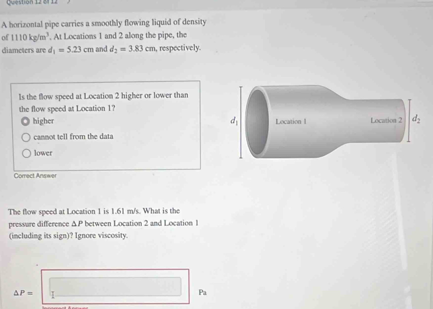 A horizontal pipe carries a smoothly flowing liquid of density
of 1110kg/m^3. At Locations 1 and 2 along the pipe, the
diameters are d_1=5.23cm and d_2=3.83cm , respectively.
Is the flow speed at Location 2 higher or lower than
the flow speed at Location 1?
higher
cannot tell from the data
lower
Correct Answer
The flow speed at Location 1 is 1.61 m/s. What is the
pressure difference △ P between Location 2 and Location 1
(including its sign)? Ignore viscosity.
△ P=
Pa