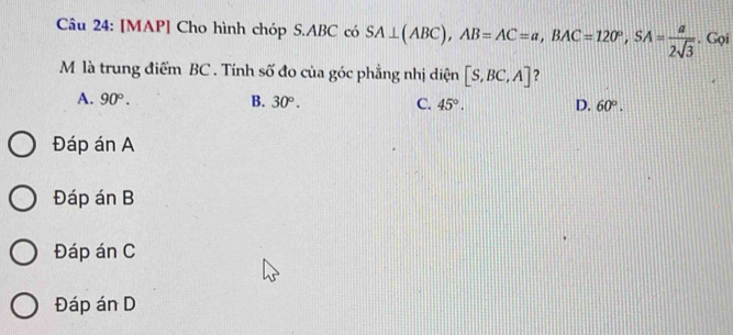 [MAP] Cho hình chóp S. ABC có SA⊥ (ABC), AB=AC=a, BAC=120°, SA= a/2sqrt(3) . Gọi
M là trung điểm BC. Tính số đo của góc phẳng nhị diện [S,BC,A] ?
A. 90°. B. 30°. C. 45°. D. 60°.
Đáp án A
Đáp án B
Đáp án C
Đáp án D