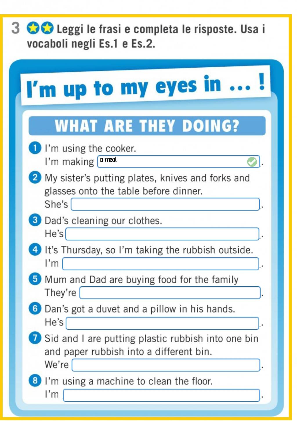 3 ★★ Leggi le frasi e completa le risposte. Usa i 
vocaboli negli Es.1 e Es.2. 
I'm up to my eyes in 
WHAT ARE THEY DOING? 
1 I'm using the cooker. 
I'm making a meal 
② My sister's putting plates, knives and forks and 
glasses onto the table before dinner. 
She's □ . 
③ Dad's cleaning our clothes. 
He's □. 
④ It's Thursday, so I'm taking the rubbish outside. 
I'm □. 
5 Mum and Dad are buying food for the family 
They're □ 
⑥ Dan's got a duvet and a pillow in his hands. 
He's □. 
⑦ Sid and I are putting plastic rubbish into one bin 
and paper rubbish into a different bin. 
We're □. 
8 I'm using a machine to clean the floor. 
I'm □ . 
_ 