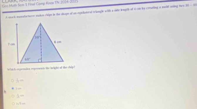 Geo Math Sem 1 Final Comp Knox TN 2024-2025
A snack manufacturer makes chips in the shape of an equilateral triangle with a side length of 4 cm by creating a mold using two 30-60
Which expression represents the height of the chip?
 1/sqrt(3) cm
2 cm
 1/sqrt(2) cm
2sqrt(3)cm