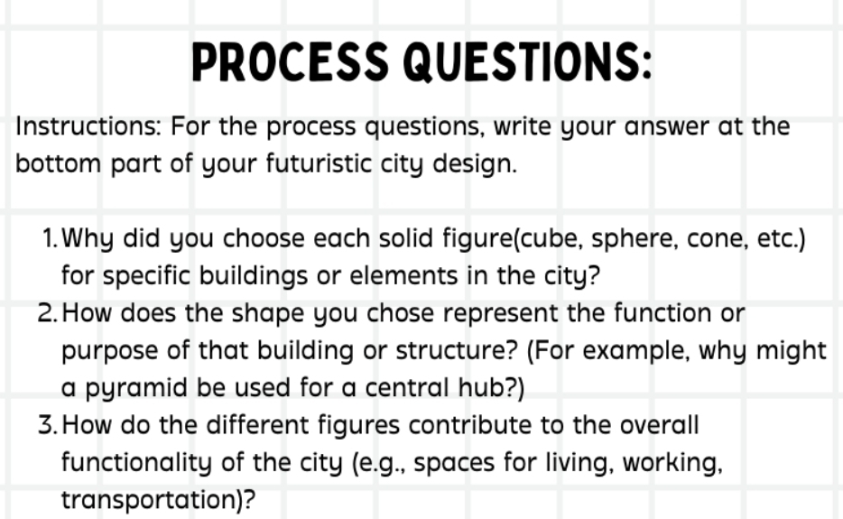 PROCESS QUESTIONS: 
Instructions: For the process questions, write your answer at the 
bottom part of your futuristic city design. 
1.Why did you choose each solid figure(cube, sphere, cone, etc.) 
for specific buildings or elements in the city? 
2. How does the shape you chose represent the function or 
purpose of that building or structure? (For example, why might 
a pyramid be used for a central hub?) 
3. How do the different figures contribute to the overall 
functionality of the city (e.g., spaces for living, working, 
transportation)?