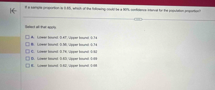 If a sample proportion is 0.65, which of the following could be a 90% confidence interval for the population proportion?
Select all that apply.
A. Lower bound: 0.47; Upper bound: 0.74
B. Lower bound: 0.56; Upper bound: 0.74
C. Lower bound: 0.74; Upper bound: 0.92
D. Lower bound: 0.63; Upper bound: 0.69
E. Lower bound: 0.62; Upper bound: 0.68