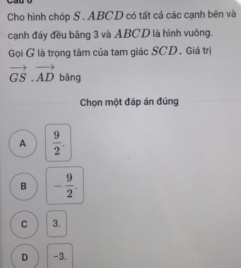 Cho hình chóp S . ABCD có tất cả các cạnh bên và
cạnh đáy đều bằng 3 và ABCD là hình vuông.
Gọi G là trọng tâm của tam giác SCD. Giá trị
vector GS.vector AD bằng
Chọn một đáp án đúng
A  9/2 .
B - 9/2 .
C 3.
D -3.