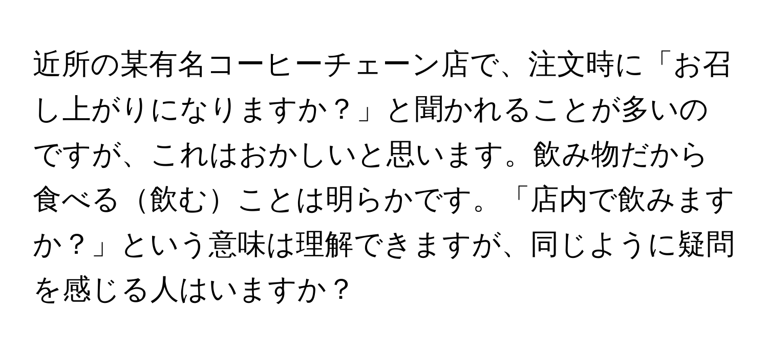 近所の某有名コーヒーチェーン店で、注文時に「お召し上がりになりますか？」と聞かれることが多いのですが、これはおかしいと思います。飲み物だから食べる飲むことは明らかです。「店内で飲みますか？」という意味は理解できますが、同じように疑問を感じる人はいますか？