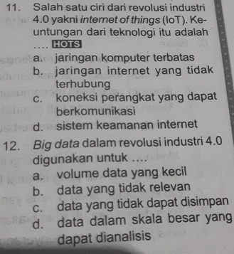 Salah satu ciri dari revolusi industri
4.0 yakni internet of things (loT). Ke-
untungan dari teknologi itu adalah
HOTS
a. jaringan komputer terbatas
b. jaringan internet yang tidak
terhubung
c. koneksi perangkat yang dapat
berkomunikasi
d. sistem keamanan internet
12. Big data dalam revolusi industri 4.0
digunakan untuk ....
a. volume data yang kecil
b. data yang tidak relevan
c. data yang tidak dapat disimpan
d. data dalam skala besar yang
dapat dianalisis