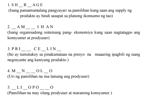 A G E 
__ 
(Isang pansamantalang pangyayari sa pamilihan kung saan ang supply ng 
produkto ay hindi sasapat sa planong ikonsumo ng tao) 
_ 
_ 
2. A M I H A N 
(Isang organisadong sistemang pang- ekonomiya kung saan nagtatagpo ang 
konsyumer at prodyuser) 
_ 
_ 
3. P R I C E L I N 
_ 
(Ito ay tumutukoy sa pinakamataas na presyo na maaaring ipagbili ng isang 
negosyante ang kaniyang produkto.) 
_ 
_ 
4. M N _O L 0
(Uri ng pamilihan na iisa lamang ang prodyuser) 
_ 
_ 
5. LI O P O_ 0 
(Pamilihan na may iilang prodyuser at maraming konsyumer.)