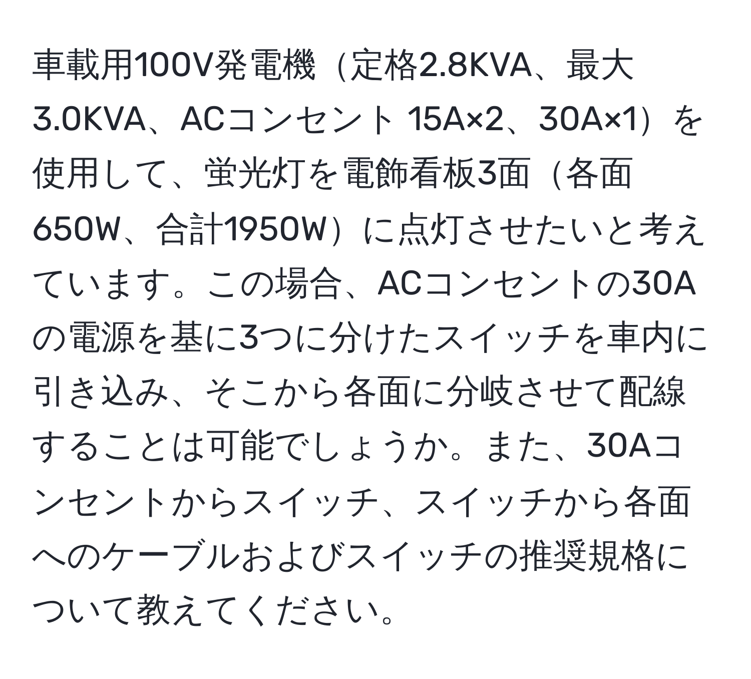 車載用100V発電機定格2.8KVA、最大3.0KVA、ACコンセント 15A×2、30A×1を使用して、蛍光灯を電飾看板3面各面650W、合計1950Wに点灯させたいと考えています。この場合、ACコンセントの30Aの電源を基に3つに分けたスイッチを車内に引き込み、そこから各面に分岐させて配線することは可能でしょうか。また、30Aコンセントからスイッチ、スイッチから各面へのケーブルおよびスイッチの推奨規格について教えてください。