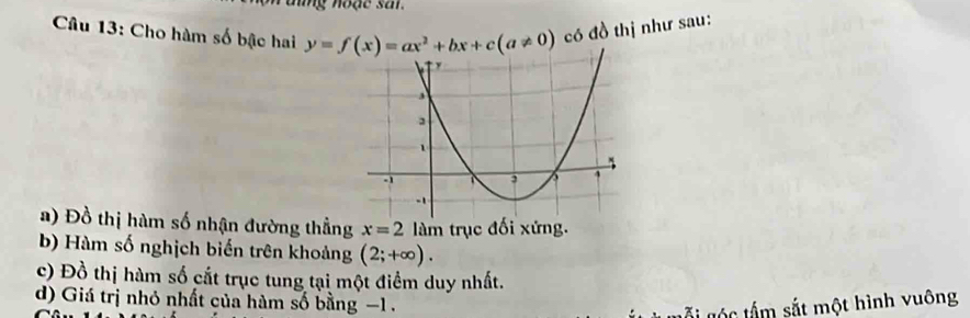 ng noặe sar. 
Câu 13: Cho hàm số bậc hai y=f(x)=ax^2+bx+c(a!= 0) có đồ thị như sau: 
a) Đồ thị hàm số nhận đường thẳng x=2 làm trục đối xứng. 
b) Hàm số nghịch biến trên khoảng (2;+∈fty ). 
c) Đồ thị hàm số cắt trục tung tại một điểm duy nhất. 
d) Giá trị nhỏ nhất của hàm số bằng −1. 
gố g tấ m sắt một hình vuông