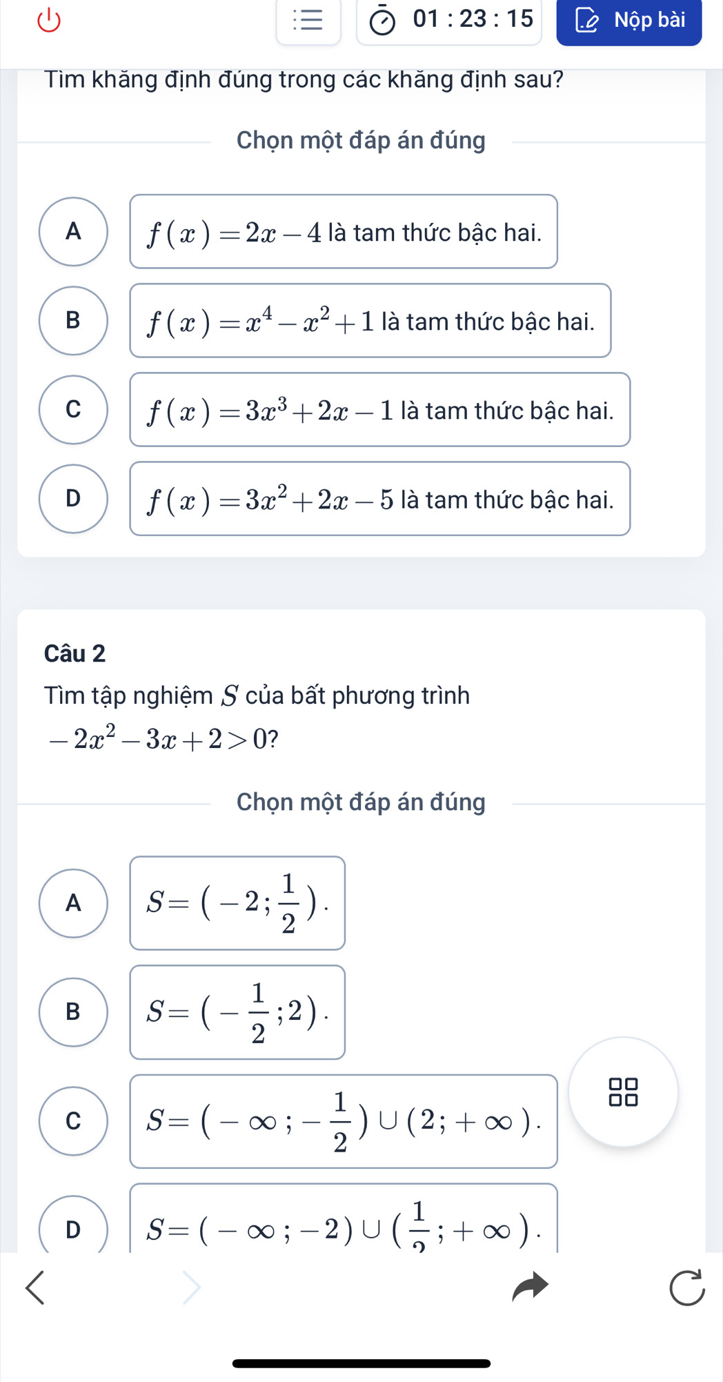 01:23:15 Nộp bài
Tim khăng định đúng trong các khăng định sau?
Chọn một đáp án đúng
A f(x)=2x-4 là tam thức bậc hai.
B f(x)=x^4-x^2+1 là tam thức bậc hai.
C f(x)=3x^3+2x-1 là tam thức bậc hai.
D f(x)=3x^2+2x-5 là tam thức bậc hai.
Câu 2
Tìm tập nghiệm S của bất phương trình
-2x^2-3x+2>0 ?
Chọn một đáp án đúng
A S=(-2; 1/2 ).
B S=(- 1/2 ;2).
C S=(-∈fty ;- 1/2 )∪ (2;+∈fty ).
D S=(-∈fty ;-2)∪ ( 1/2 ;+∈fty ).