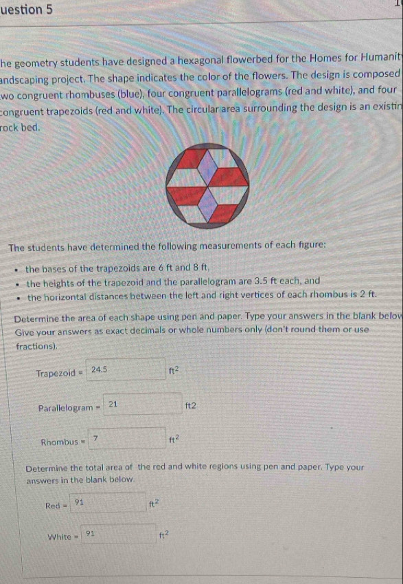 uestion 5 
1 
he geometry students have designed a hexagonal flowerbed for the Homes for Humanit 
andscaping project. The shape indicates the color of the flowers. The design is composed 
wo congruent rhombuses (blue), four congruent parallelograms (red and white), and four 
congruent trapezoids (red and white). The circular area surrounding the design is an existin 
rock bed. 
The students have determined the following measurements of each figure: 
the bases of the trapezoids are 6 ft and 8 ft, 
the heights of the trapezoid and the parallelogram are 3.5 ft each, and 
the horizontal distances between the left and right vertices of each rhombus is 2 ft. 
Determine the area of each shape using pen and paper. Type your answers in the blank below 
Give your answers as exact decimals or whole numbers only (don't round them or use 
fractions). 
Trapezoid :1 24.5□ ft^2
Parallelogram =21ft2
Rhombus =7ft^2
Determine the total area of the red and white regions using pen and paper. Type your 
answers in the blank below.
Red=□ ft^2
White =91ft^2