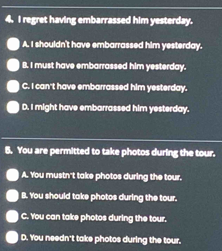 regret having embarrassed him yesterday.
A. I shouldn't have embarrassed him yesterday.
B. I must have embarrassed him yesterday.
C. I can't have embarrassed him yesterday.
D. I might have embarrassed him yesterday.
5. You are permitted to take photos during the tour.
A. You mustn't take photos during the tour.
B. You should take photos during the tour.
C. You can take photos during the tour.
D. You needn't take photos during the tour.