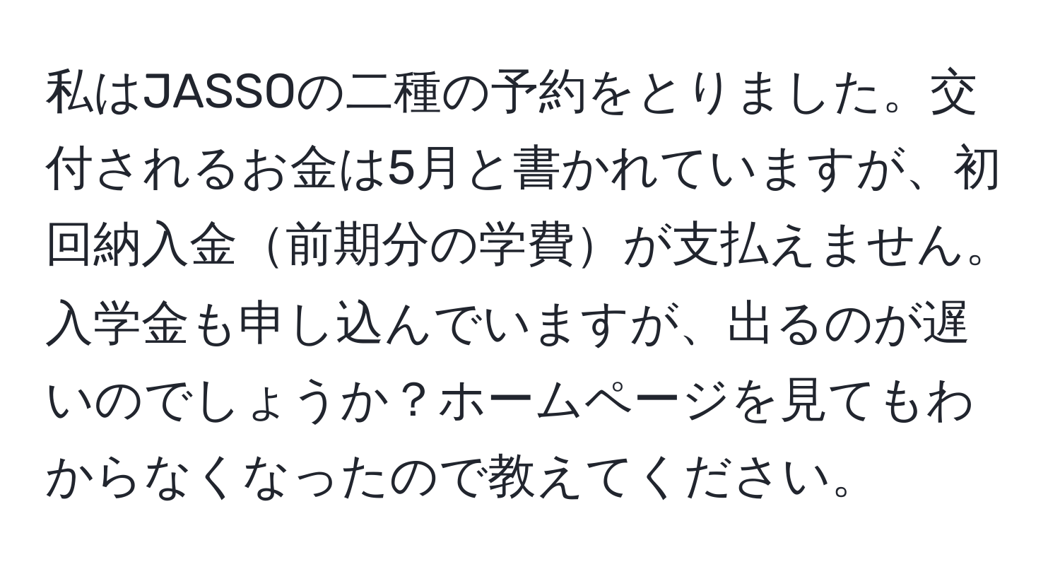 私はJASSOの二種の予約をとりました。交付されるお金は5月と書かれていますが、初回納入金前期分の学費が支払えません。入学金も申し込んでいますが、出るのが遅いのでしょうか？ホームページを見てもわからなくなったので教えてください。