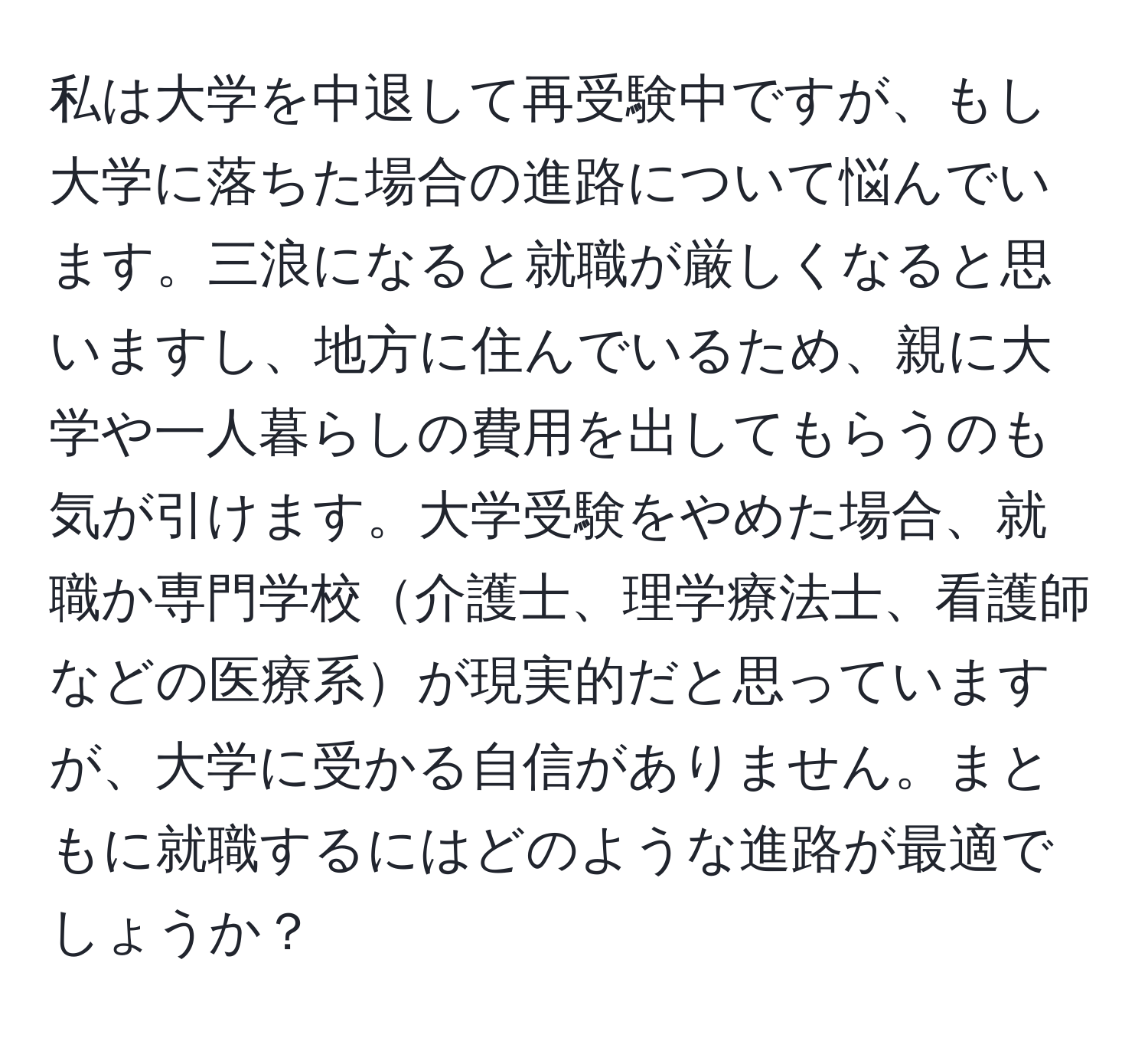 私は大学を中退して再受験中ですが、もし大学に落ちた場合の進路について悩んでいます。三浪になると就職が厳しくなると思いますし、地方に住んでいるため、親に大学や一人暮らしの費用を出してもらうのも気が引けます。大学受験をやめた場合、就職か専門学校介護士、理学療法士、看護師などの医療系が現実的だと思っていますが、大学に受かる自信がありません。まともに就職するにはどのような進路が最適でしょうか？