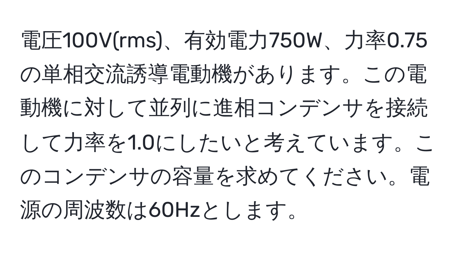 電圧100V(rms)、有効電力750W、力率0.75の単相交流誘導電動機があります。この電動機に対して並列に進相コンデンサを接続して力率を1.0にしたいと考えています。このコンデンサの容量を求めてください。電源の周波数は60Hzとします。