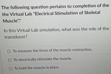 The following question pertains to completion of the
the Virtual Lab ''Electrical Stimulation of Skeletal
Muscle"."
In this Virtual Lab simulation, what was the role of the
transducer?
To measure the force of the muscle contraction.
To electrically stimulate the muscle.
To hold the muscle in place.