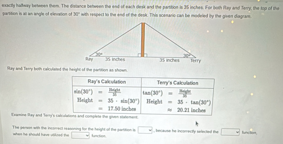 exactly halfway between them. The distance between the end of each desk and the partition is 35 inches. For both Ray and Terry, the top of the
partition is at an angle of elevation of 30° with respect to the end of the desk. This scenario can be modeled by the given diagram.
Ray and Terry both calculated the height of the partition as shown.
Ray's Calculation Terry's Calculation
sin (30°)= Height/35  tan (30°)= Height/35 
Height=35· sin (30°) Height =35· tan (30°)
=17.50 inches approx 20.21 inches
Examine Ray and Terry's calculations and complete the given statement.
The person with the incorrect reasoning for the height of the partition is □ , because he incorrectly selected the □ function,
when he should have utilized the° function.