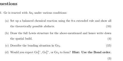 uestions 
1. Ge is reacted with As_2 under various conditions: 
(a) Set up a balanced chemical reaction using the 8-n extended rule and show all 
the theoretically possible abducts. (10) 
(b) Draw the full Lewis structure for the above-mentioned and hence write down 
the spatial build. (4) 
(c) Describe the bonding situation in Ge_2. (15) 
(d) Would you expect Ge_2^((2-), Ge_2^(2+) , or Ge_2) to form? Hint: Use the Bond order. 
(3)