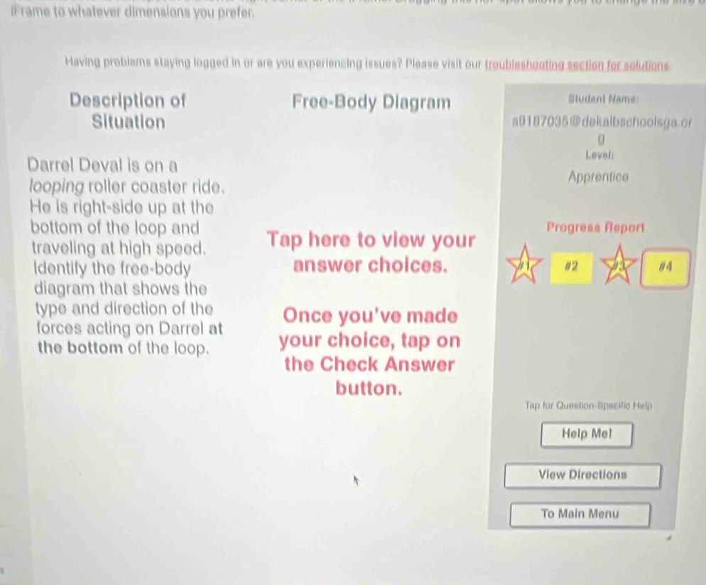 iFrame to whatever dimensions you prefer. 
Having problems staying logged in or are you experiencing issues? Please visit our troubleshooting section for solutions 
Description of Free-Body Diagram 
Student Name: 
Situation s9187035@dekalbschoolsga.or 
α 
Level: 
Darrel Deval is on a Apprentice 
looping roller coaster ride. 
He is right-side up at the 
bottom of the loop and Tap here to view your Progress Report 
traveling at high speed. 
Identify the free-body answer choices. #2 #4 
diagram that shows the 
type and direction of the Once you've made 
forces acting on Darrel at 
the bottom of the loop. your choice, tap on 
the Check Answer 
button. 
Tap for Question-Specific Help 
Help Me! 
View Directions 
To Main Menu