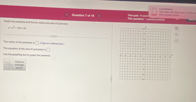 Low Battery Your Mac will sisep soon unless 94 
This quiz: 16 point into a power sutist. 
Question 7 of 16 This question: 1 point(s) possible 
Graph the parabola and find its vertex and axis of symmetry.
y=x^2+10x+24
The vertex of the parabola is □. (Type an ordered pair.) 
The equation of the axis of symmetry is □. 
Use the graphing tool to graph the parabola 
Click to 
enlarge 
graph