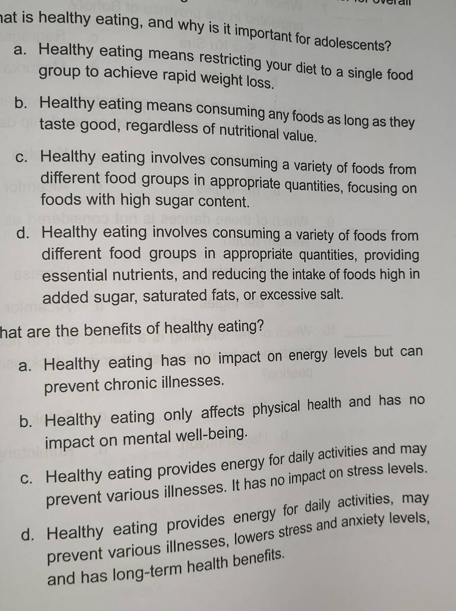 hat is healthy eating, and why is it important for adolescents?
a. Healthy eating means restricting your diet to a single food
group to achieve rapid weight loss.
b. Healthy eating means consuming any foods as long as they
taste good, regardless of nutritional value.
c. Healthy eating involves consuming a variety of foods from
different food groups in appropriate quantities, focusing on
foods with high sugar content.
d. Healthy eating involves consuming a variety of foods from
different food groups in appropriate quantities, providing
essential nutrients, and reducing the intake of foods high in
added sugar, saturated fats, or excessive salt.
hat are the benefits of healthy eating?
a. Healthy eating has no impact on energy levels but can
prevent chronic illnesses.
b. Healthy eating only affects physical health and has no
impact on mental well-being.
c. Healthy eating provides energy for daily activities and may
prevent various illnesses. It has no impact on stress levels.
d. Healthy eating provides energy for daily activities, may
prevent various illnesses, lowers stress and anxiety levels,
and has long-term health benefits.