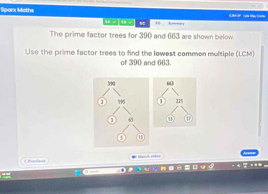 Ha="7c=3e31fbc61564/tek"/itern/1 
Sparx Maths 5,284 XP Lyla-May Cortle 
BA 5B sC 5D Summary 
The prime factor trees for 390 and 663 are shown below. 
Use the prime factor trees to find the lowest common multiple (LCM) 
of 390 and 663.
663
221
⑬ ① 
Answer 
< Previous ■《Watch video 
Q. Sawch