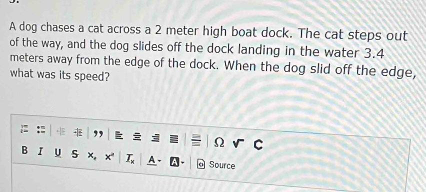 A dog chases a cat across a 2 meter high boat dock. The cat steps out 
of the way, and the dog slides off the dock landing in the water 3.4
meters away from the edge of the dock. When the dog slid off the edge, 
what was its speed? 
Ω 
B u s x_2 x^2 A Source