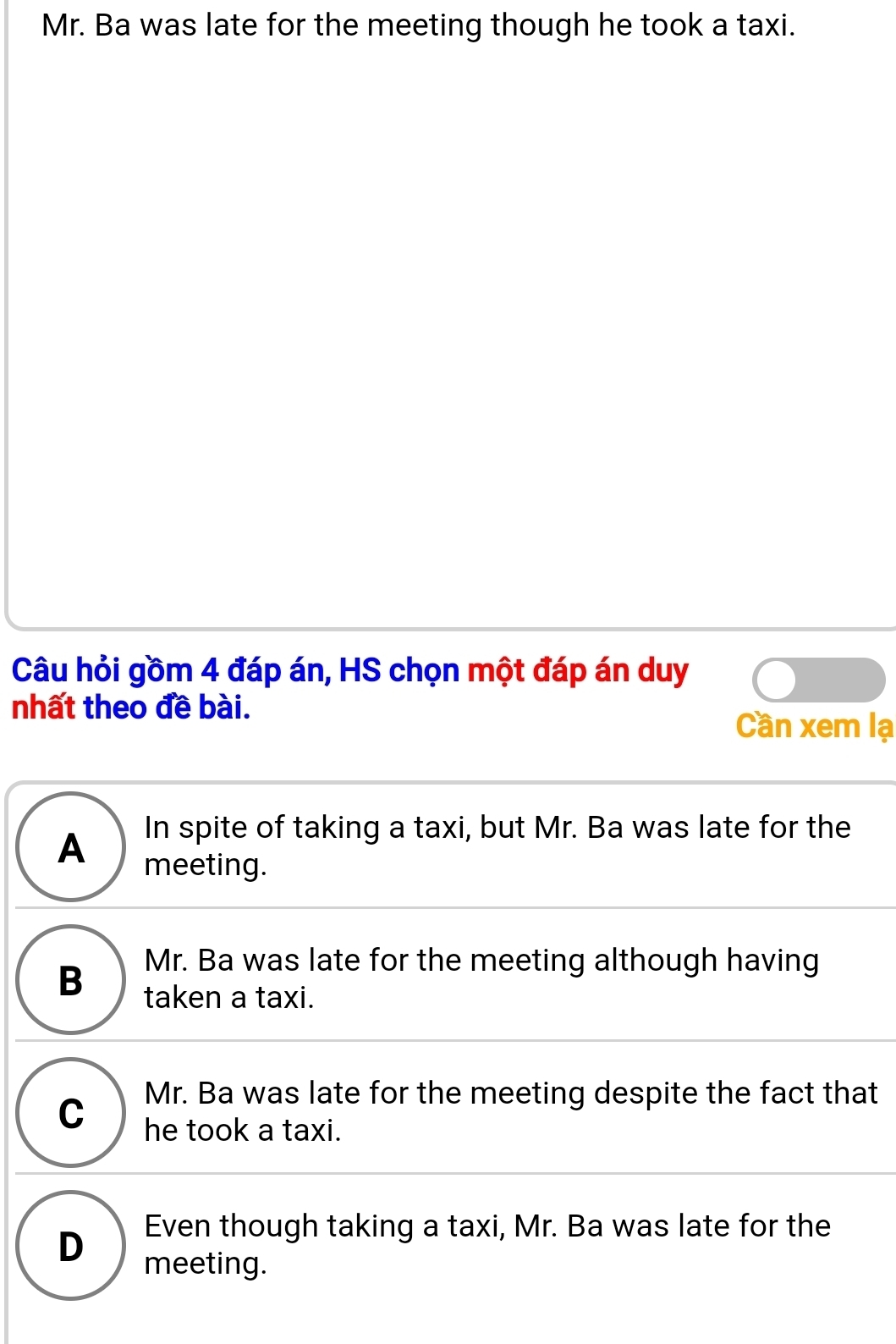 Mr. Ba was late for the meeting though he took a taxi.
Câu hỏi gồm 4 đáp án, HS chọn một đáp án duy
nhất theo đề bài.
Cần xem lạ
A In spite of taking a taxi, but Mr. Ba was late for the
meeting.
Mr. Ba was late for the meeting although having
B taken a taxi.
C Mr. Ba was late for the meeting despite the fact that
he took a taxi.
Even though taking a taxi, Mr. Ba was late for the
D meeting.