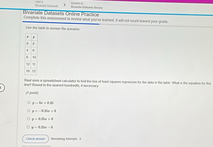 LESSON 13
Bivariate Datasets ivariate Datasets Review
Bivariate Datasets Online Practice
Complete this assessment to review what you've learned. It will not count toward your grade.
Use the table to answer the question
Raul uses a spreadsheet calculator to find the line of least squares regression for the data in the table. What is the equation for this
line? Round to the nearest hundredth, if necessary
(1 point)
y=8x+0.25
y=-0.25x+8
y=0.25x+8
y=0.25x-8
Check answer Remaining Attempts 3