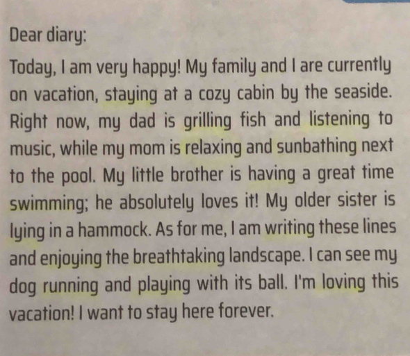 Dear diary: 
Today, I am very happy! My family and I are currently 
on vacation, staying at a cozy cabin by the seaside. 
Right now, my dad is grilling fish and listening to 
music, while my mom is relaxing and sunbathing next 
to the pool. My little brother is having a great time 
swimming; he absolutely loves it! My older sister is 
lying in a hammock. As for me, I am writing these lines 
and enjoying the breathtaking landscape. I can see my 
dog running and playing with its ball. I'm loving this 
vacation! I want to stay here forever.