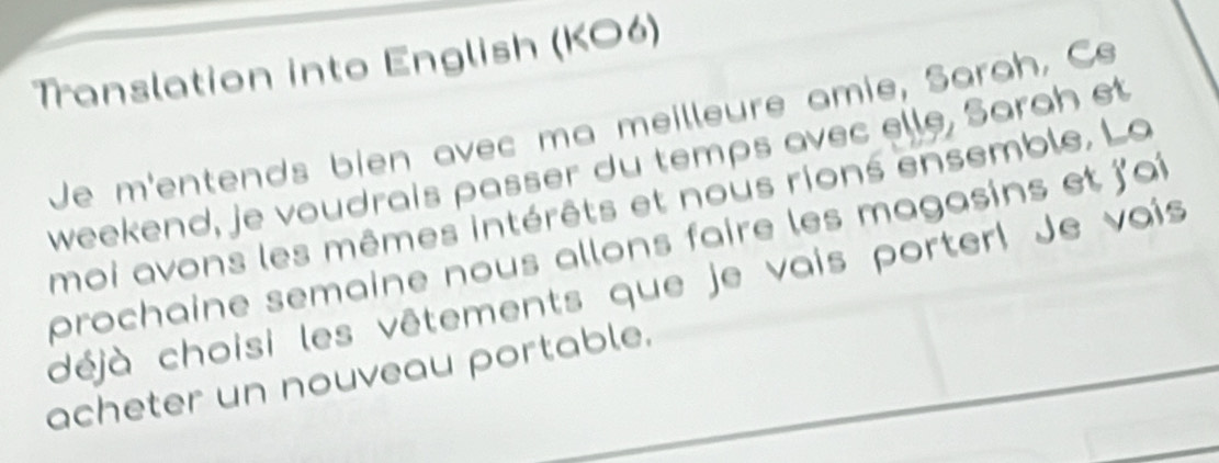 Translation into English (KO6) 
Je m'entends bien avec ma meilleure amie, Sarah, Ce 
weekend, je voudrais passer du temps avec elle, Sarah et 
moi avons les mêmes intérêts et nous rions ensemble. La 
prochaine semaine nous allons faire les magasins et j'aî 
déjà choisi les vêtements que je vais porter! Je vais 
acheter un nouveau portable.