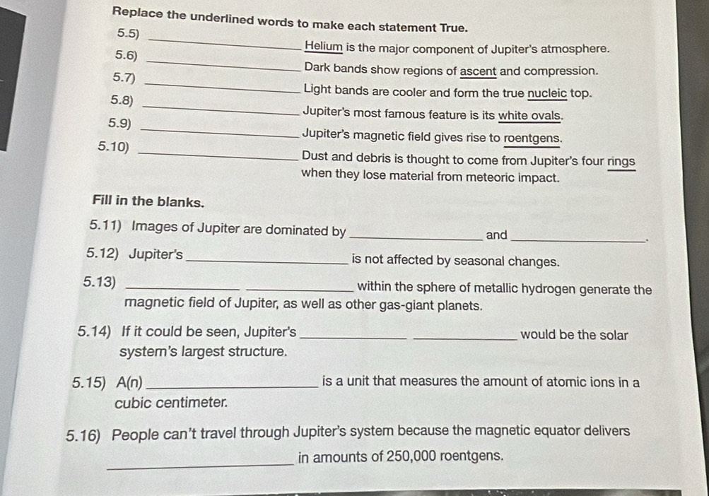 Replace the underlined words to make each statement True. 
_ 
5.5) 
Helium is the major component of Jupiter's atmosphere. 
5.6)_ 
Dark bands show regions of ascent and compression. 
5.7)_ 
_ 
Light bands are cooler and form the true nucleic top. 
5.8) 
Jupiter's most famous feature is its white ovals. 
5.9) _Jupiter's magnetic field gives rise to roentgens. 
5.10) _Dust and debris is thought to come from Jupiter's four rings 
when they lose material from meteoric impact. 
Fill in the blanks. 
5.11) Images of Jupiter are dominated by _and_ . 
5.12) Jupiter's_ is not affected by seasonal changes. 
5.13) __within the sphere of metallic hydrogen generate the 
magnetic field of Jupiter, as well as other gas-giant planets. 
5.14) If it could be seen, Jupiter's __would be the solar 
system's largest structure. 
5.15) A(n) _is a unit that measures the amount of atomic ions in a
cubic centimeter. 
5.16) People can’t travel through Jupiter’s system because the magnetic equator delivers 
_in amounts of 250,000 roentgens.