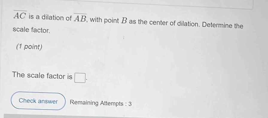 overline AC is a dilation of overline AB , with point B as the center of dilation. Determine the 
scale factor. 
(1 point) 
The scale factor is □. 
Check answer Remaining Attempts : 3