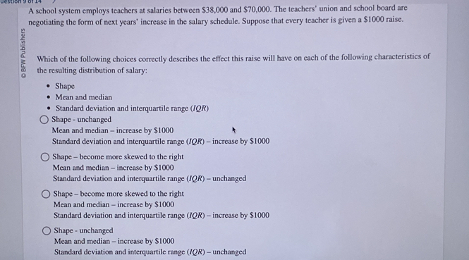 ueston 9 or .
A school system employs teachers at salaries between $38,000 and $70,000. The teachers' union and school board are
negotiating the form of next years’ increase in the salary schedule. Suppose that every teacher is given a $1000 raise.
Which of the following choices correctly describes the effect this raise will have on each of the following characteristics of
the resulting distribution of salary:
Shape
Mean and median
Standard deviation and interquartile range (/QR)
Shape - unchanged
Mean and median - increase by $1000
Standard deviation and interquartile range (/QR) - increase by $1000
Shape - become more skewed to the right
Mean and median - increase by $1000
Standard deviation and interquartile range (/QR) - unchanged
Shape - become more skewed to the right
Mean and median - increase by $1000
Standard deviation and interquartile range (/QR) - increase by $1000
Shape - unchanged
Mean and median - increase by $1000
Standard deviation and interquartile range (IQR) - unchanged