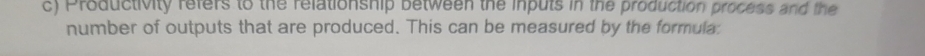 Productivity refers to the relationship between the inputs in the production process and the 
number of outputs that are produced. This can be measured by the formula: