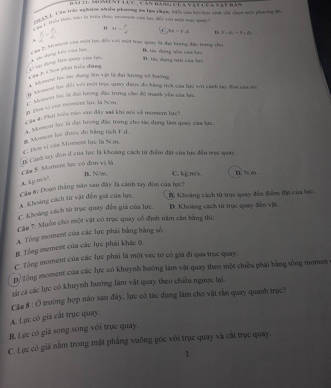 BảI 21: MOMENT overline LUC Cản báng của vật của vật rản
PHAN L Câu trắc nghiệm nhiều phương án lựa chọn. Mỗi câu hỏi học sinh chỉ chọn một phương án
Cậu 1: Biểu thức nào là biểu thức moment của lực đối với một trục quay?
frac F_1d_1=frac F_2d_2.
B. M= F/d .
C
A.
Câu 2: Moment của một lực đổi với một trục quay là đại lượng đặc trưng cho
Atác dụng kéo của lực, M=F.d.
D. F_1.d_1=F_2.d_2...
B. tác dụng uốn của lực.
Ở tác dụng làm quay của lực.
D. tác dụng nén của lực.
Câu 3: Chọn phát biểu đúng
A. Moment lực tác dụng lên vật là đại lượng vô hướng.
B. Moment lực đối với một trục quay được đo bằng tích của lực với cánh tay đòn của nó.
C. Moment lực là đại lượng đặc trưng cho độ mạnh yếu của lực.
D. Đơn vị của moment lực là N/m.
Câu 4: Phát biểu nào sau đây sai khi nói về moment lực?
A. Moment lực là đại lượng đặc trưng cho tác dụng làm quay của lực.
B. Moment lực được đo bằng tích F.d.
C. Đơn vị của Moment lực là N.m.
D. Cánh tay đòn d của lực là khoảng cách từ điểm đặt của lực đến trục quay.
âu 5: Moment lực có đơn vị là
B. N/m. C. kg.m/s. D. N.m.
A. kg m/s^2.
Câu 6: Đoạn thắng nào sau đây là cánh tay đòn của lực?
A. Khoảng cách từ vật đến giá của lực.
B. Khoảng cách từ trục quay đến điểm đặt của lực.
C. Khoảng cách từ trục quay đến giá của lực. D. Khoảng cách từ trục quay đến vật.
Câu 7: Muốn cho một vật có trục quay cố định nằm cân bằng thì:
A. Tổng moment của các lực phải bằng hằng số.
B. Tổng mement của các lực phải khác 0.
C. Tổng moment của các lực phải là một vec tơ có giá đi qua trục quay.
D Tổng moment của các lực có khuynh hướng làm vật quay theo một chiều phải bằng tổng momen
tất cả các lực có khuynh hướng làm vật quay theo chiều ngược lại.
Câu 8:dot 0 trường hợp nào sau đây, lực có tác dụng làm cho vật rắn quay quanh trục?
A. Lực có giá cắt trục quay.
B. Lực có giá song song với trục quay.
C. Lực có giá nằm trong mặt phẳng vuông góc với trục quay và cắt trục quay.
1