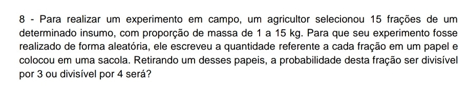 Para realizar um experimento em campo, um agricultor selecionou 15 frações de um 
determinado insumo, com proporção de massa de 1 a 15 kg. Para que seu experimento fosse 
realizado de forma aleatória, ele escreveu a quantidade referente a cada fração em um papel e 
colocou em uma sacola. Retirando um desses papeis, a probabilidade desta fração ser divisível 
por 3 ou divisível por 4 será?