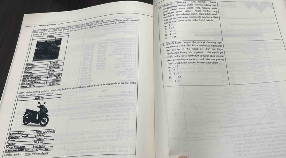 FMá-fata jarak tcmpuh
' 9 Diketahy
Dikergunakan sepeda motor tersebut selama satu
menk adalah sama seperti yang terdapat pada
esifikasi motor gesirs. Angka berikut yar
endekati perbandingan antara biaya listrik untul
Renggunaan satu tahun motor gesits dan biaya BBM
=== hin  po da jer ===  tama satu tahun motor milik Safari adalah ...
B. 2 : 5 A. 1 :4
C. 3 : 7 D. 4 : 1
GESITS
E. 5 : 24
20. Sebuah kotak dengan alas persegi dirancang agar
columenya 2 liter. Jika biaya pembuatan bidang alas dan biay a
dan atasny a 2 riba rupiah p^(et) dm^3
pembuatan bidang sisi tegaknya I ribu rupiah per
dm^2 , makca biaya pembuatan termurah akan tercapai
jika perbandingan panjang rusuk alas dan panjang
artery Tng m
rysuk tegak kotak tersebut berturut-turut adalah ..
sawoe sn A. 2:3
B. 2:1
ch c Torque
1.tem
C. 1:2
O)s LAntrik wit tolm Harga Latríkwh Np 1.407 2a 42 7
D.
27.500 000 507,099
E. 1:5
Harga (OTR) B) fhn/12.0001cm
Safari adalah seorang pekerja kantor yang herlokasi di kota Bogor, setiap harinya ia mengendarai sepeda motor 1:3.5
dengan spesifikasi sebagai berikut.
Varlo 150
Bahan Bakar RON 92/Oktan 92
Kapasitas Tangki 5.5 Liler
Power 150cc/13Hp
Torque
Harga BBM/Liter Rp 10000 13,4 Nm
Konsumal BBM/Liter 50' Km/ Liter
Sumber gambar : https://ridingread.com/