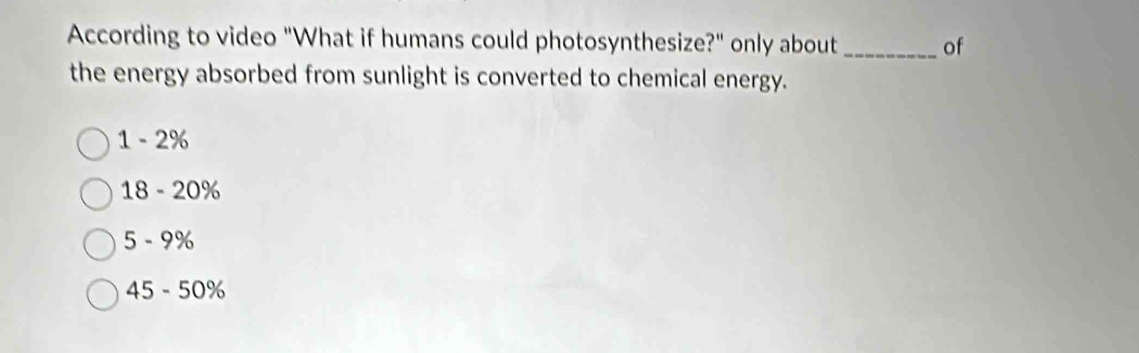 According to video "What if humans could photosynthesize?" only about_ of
the energy absorbed from sunlight is converted to chemical energy.
1 - 2%
18 - 20%
5 - 9%
45 - 50%