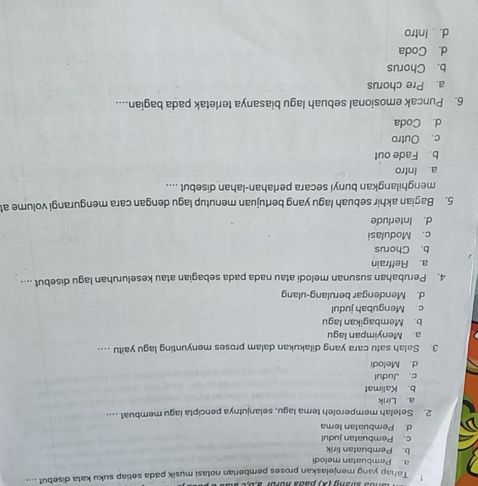 anda shang (X) pada nuror a,b,c à
1. Tahap yang menjelaskan proses pemberian notasi musik pada setiap suku kata disebut ....
a. Pembuatan melodi
b. Pembuatan lirik
c. Pembuatan judul
d. Pembuatan tema
2. Setelah memperoleh tema lagu, selanjutnya pencipta lagu membuat …...
a. Lirik
b. Kalimat
c. Judul
d. Melodi
3. Salah satu cara yang dilakukan dalam proses menyunting lagu yaitu ...
a. Menyimpan lagu
b. Membagikan lagu
c. Mengubah judul
d. Mendengar berulang-ulang
4. Perubahan susunan melodi atau nada pada sebagian atau keseluruhan lagu disebut ....
a. Reffrain
b. Chorus
c. Modulasi
d. Interlude
5. Bagian akhir sebuah lagu yang bertujuan menutup lagu dengan cara mengurangi volume at
menghilangkan bunyi secara perlahan-lahan disebut ....
a. Intro
b. Fade out
c. Outro
d. Coda
6. Puncak emosional sebuah lagu biasanya terletak pada bagian....
a. Pre chorus
b. Chorus
d. Coda
d. . Intro