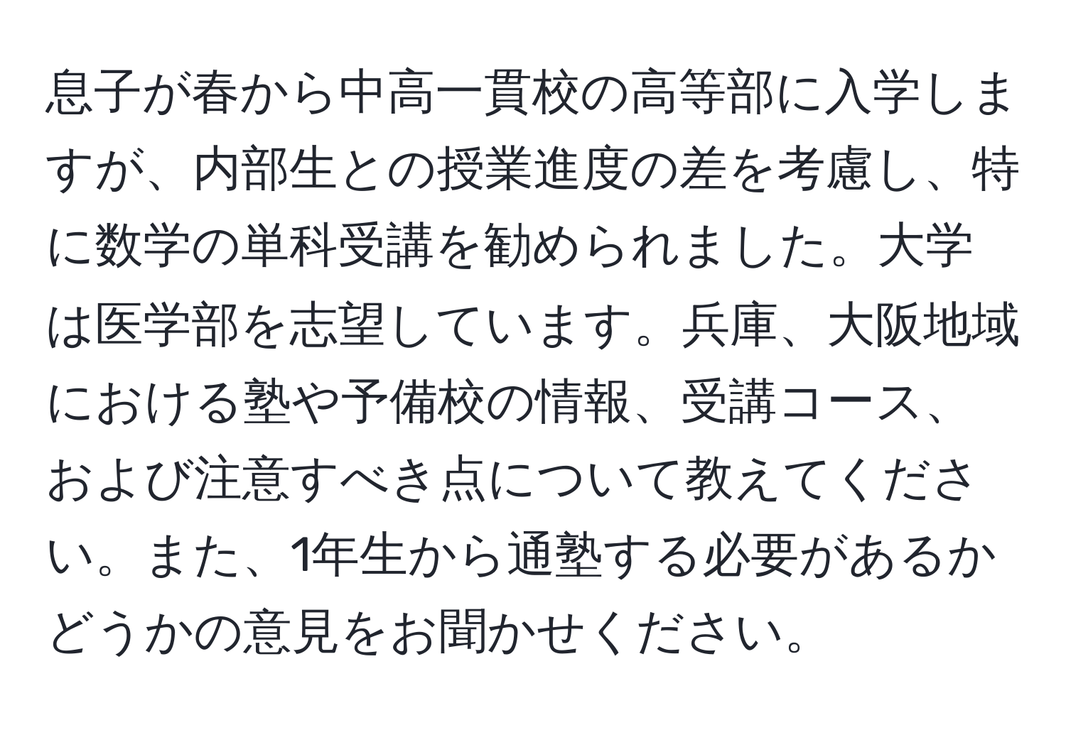 息子が春から中高一貫校の高等部に入学しますが、内部生との授業進度の差を考慮し、特に数学の単科受講を勧められました。大学は医学部を志望しています。兵庫、大阪地域における塾や予備校の情報、受講コース、および注意すべき点について教えてください。また、1年生から通塾する必要があるかどうかの意見をお聞かせください。