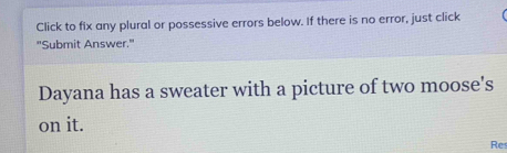 Click to fix any plural or possessive errors below. If there is no error, just click 
"Submit Answer." 
Dayana has a sweater with a picture of two moose's 
on it. 
Res