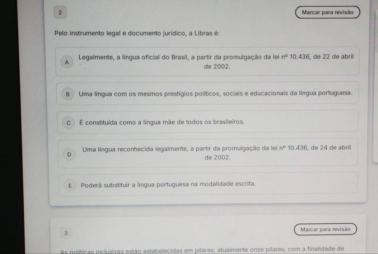 Marcar para revisão
Pelo instrumento legal e documento jurídico, a Libras é:
A Legalmente, a língua oficial do Brasil, a partir da promulgação da lei n° 10.436, de 22 de abril
de 2002.
B Uma língua com os mesmos prestígios políticos, sociais e educacionais da língua portuguesa.
C É constituída como a língua mãe de todos os brasileiros.
Uma língua reconhecida legalmente, a partir da promulgação da lei n° 10.436 , de 24 de abril
D
de 2002.
E Poderá substituir a língua portuguesa na modalidade escrita.
3 Marcar para revisão
As políticas inclusivas estão estabelecidas em pilares, atualmente onze pilares, com a finalidade de