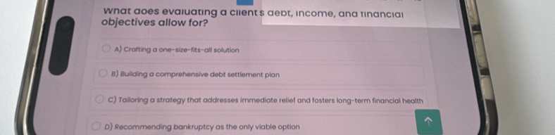 What aoes evaluating a client's debt, income, and financial
objectives allow for?
A) Crafting a one-size-fits-all solution
B) Building a comprehensive debt settlement plan
C) Tailoring a strategy that addresses immediate relief and fosters long-term financial health
D) Recommending bankruptcy as the only viable option