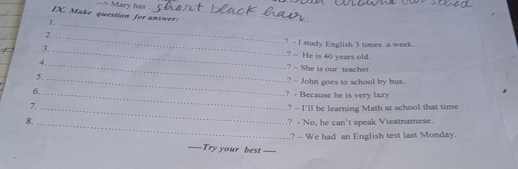 > Mary has 
IX. Make question for answer: 
1._ 
2._ 
? - I study English 3 times a week. 
3._ 
? - He is 40 years old. 
4._ 
? - She is our teacher. 
5._ 
? - John goes to school by bus. 
6. _? - Because he is very lazy 
7. _? - I’ll be learning Math at school that time 
8. _? - No, he can't speak Vieatnamese. 
.? - We had an English test last Monday. 
_Try your best_