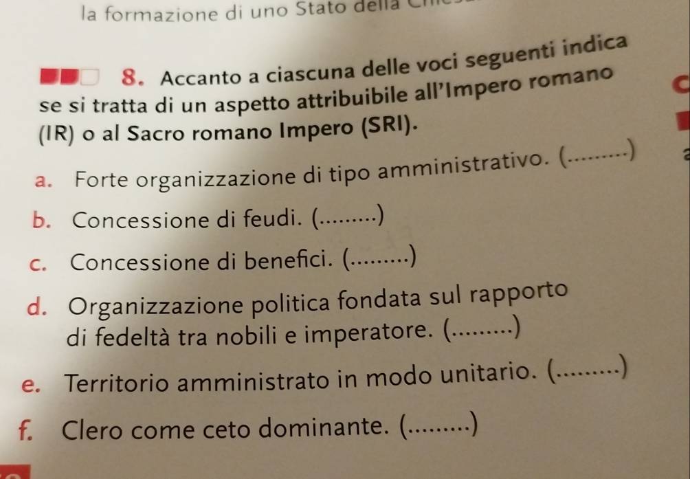 la formazione di uno Stato della C 
8. Accanto a ciascuna delle voci seguenti indica 
se si tratta di un aspetto attribuibile all'Impero romano C 
(IR) o al Sacro romano Impero (SRI). 
a. Forte organizzazione di tipo amministrativo. (_ 
. ) 
b. Concessione di feudi. (.........) 
c. Concessione di benefici. ( …....... .) 
d. Organizzazione politica fondata sul rapporto 
di fedeltà tra nobili e imperatore. (.........) 
e. Territorio amministrato in modo unitario. (._ ) 
f. Clero come ceto dominante. (_ .)