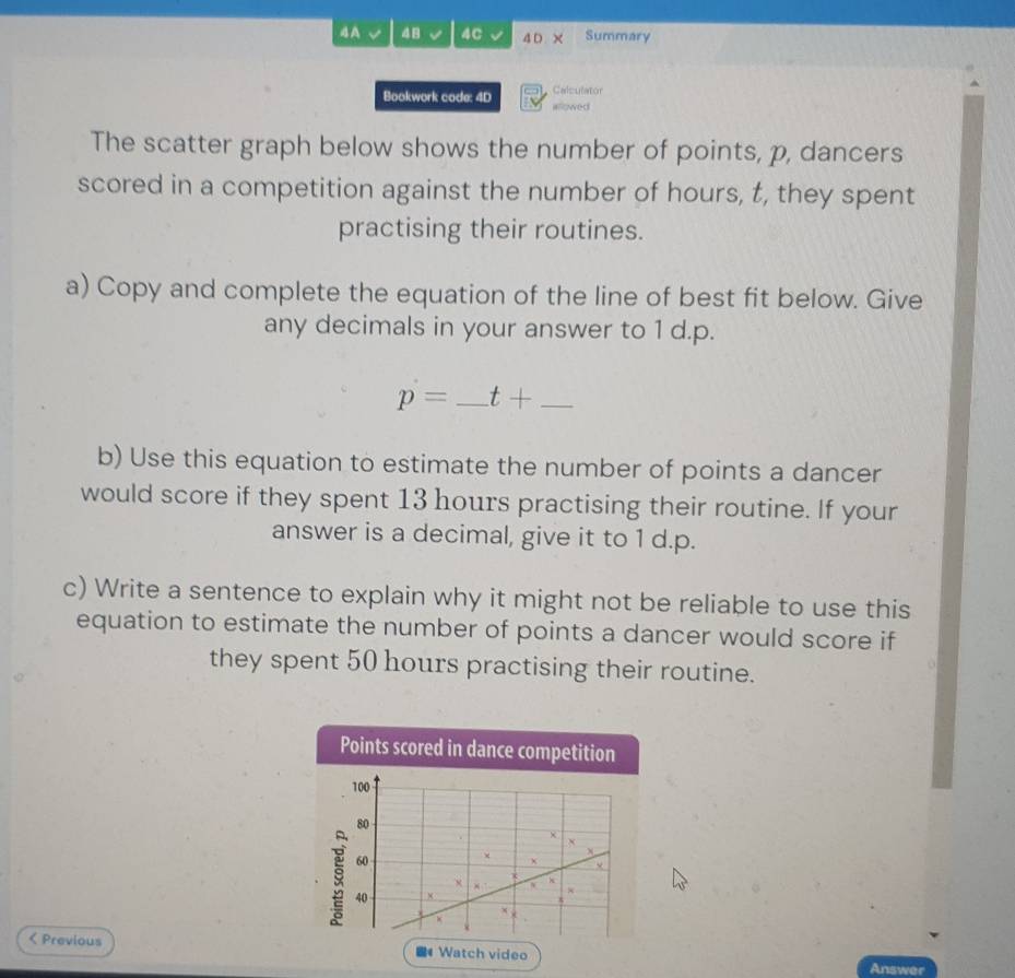 4A 48 4C 4 D × Summary 
Bookwork code: 4D allowed Calculator 
The scatter graph below shows the number of points, p, dancers 
scored in a competition against the number of hours, t, they spent 
practising their routines. 
a) Copy and complete the equation of the line of best fit below. Give 
any decimals in your answer to 1 d.p.
p= _ t+ _ 
b) Use this equation to estimate the number of points a dancer 
would score if they spent 13 hours practising their routine. If your 
answer is a decimal, give it to 1 d.p. 
c) Write a sentence to explain why it might not be reliable to use this 
equation to estimate the number of points a dancer would score if 
they spent 50 hours practising their routine. 
Points scored in dance competition
100
80
×
60
40 × 
< Previous 4 Watch video 
Answer